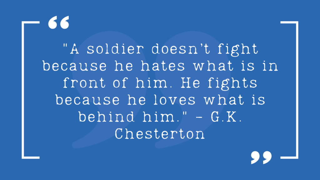 "A soldier doesn’t fight because he hates what is in front of him. He fights because he loves what is behind him." - G.K. Chesterton