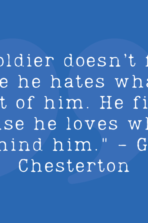"A soldier doesn’t fight because he hates what is in front of him. He fights because he loves what is behind him." - G.K. Chesterton